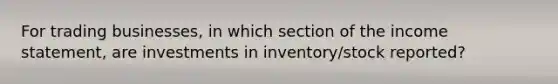 For trading businesses, in which section of the income statement, are investments in inventory/stock reported?