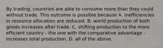 By​ trading, countries are able to consume <a href='https://www.questionai.com/knowledge/keWHlEPx42-more-than' class='anchor-knowledge'>more than</a> they could without trade. This outcome is possible because A. inefficiencies in resource allocation are reduced. B. world production of both goods increases after trade. C. shifting production to the more efficient country - the one with the comparative advantage - increases total production. D. all of the above.