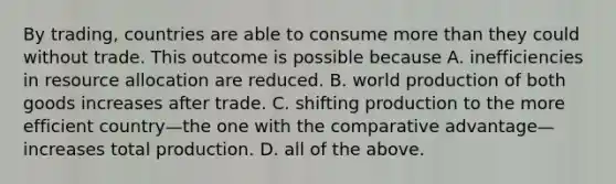 By​ trading, countries are able to consume more than they could without trade. This outcome is possible because A. inefficiencies in resource allocation are reduced. B. world production of both goods increases after trade. C. shifting production to the more efficient country—the one with the comparative advantage—increases total production. D. all of the above.