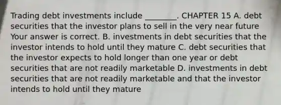 Trading debt investments include​ ________. CHAPTER 15 A. debt securities that the investor plans to sell in the very near future Your answer is correct. B. investments in debt securities that the investor intends to hold until they mature C. debt securities that the investor expects to hold longer than one year or debt securities that are not readily marketable D. investments in debt securities that are not readily marketable and that the investor intends to hold until they mature