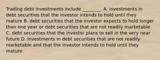 Trading debt investments include​ ________. A. investments in debt securities that the investor intends to hold until they mature B. debt securities that the investor expects to hold longer than one year or debt securities that are not readily marketable C. debt securities that the investor plans to sell in the very near future D. investments in debt securities that are not readily marketable and that the investor intends to hold until they mature