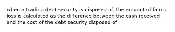 when a trading debt security is disposed of, the amount of fain or loss is calculated as the difference between the cash received and the cost of the debt security disposed of