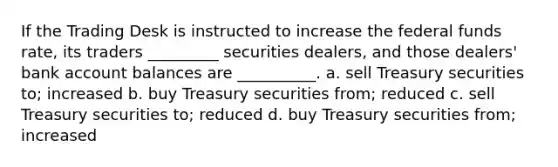 If the Trading Desk is instructed to increase the federal funds rate, its traders _________ securities dealers, and those dealers' bank account balances are __________. a. sell Treasury securities to; increased b. buy Treasury securities from; reduced c. sell Treasury securities to; reduced d. buy Treasury securities from; increased