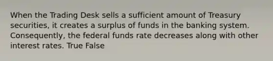 When the Trading Desk sells a sufficient amount of Treasury securities, it creates a surplus of funds in the banking system. Consequently, the federal funds rate decreases along with other interest rates. True False