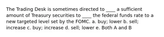 The Trading Desk is sometimes directed to ____ a sufficient amount of Treasury securities to ____ the federal funds rate to a new targeted level set by the FOMC. a. buy; lower b. sell; increase c. buy; increase d. sell; lower e. Both A and B