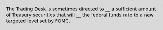 The Trading Desk is sometimes directed to __ a sufficient amount of Treasury securities that will __ the federal funds rate to a new targeted level set by FOMC.