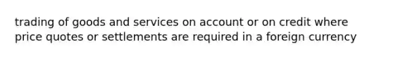 trading of goods and services on account or on credit where price quotes or settlements are required in a foreign currency