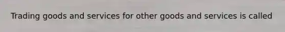 Trading goods and services for other goods and services is called