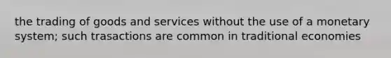 the trading of goods and services without the use of a monetary system; such trasactions are common in traditional economies