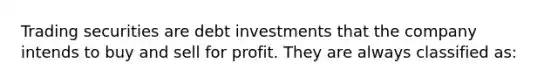 Trading securities are debt investments that the company intends to buy and sell for profit. They are always classified as: