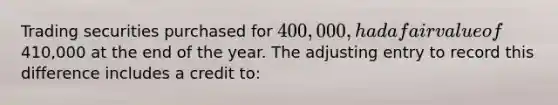 Trading securities purchased for​ 400,000, had a fair value of​410,000 at the end of the year. The adjusting entry to record this difference includes a credit​ to: