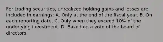 For trading securities, unrealized holding gains and losses are included in earnings: A. Only at the end of the fiscal year. B. On each reporting date. C. Only when they exceed 10% of the underlying investment. D. Based on a vote of the board of directors.