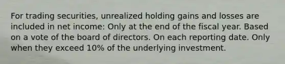 For trading securities, unrealized holding gains and losses are included in net income: Only at the end of the fiscal year. Based on a vote of the board of directors. On each reporting date. Only when they exceed 10% of the underlying investment.