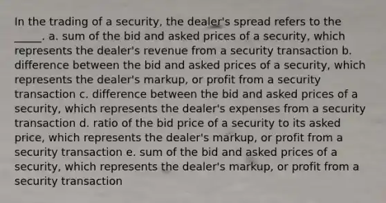 In the trading of a security, the dealer's spread refers to the _____. a. sum of the bid and asked prices of a security, which represents the dealer's revenue from a security transaction b. difference between the bid and asked prices of a security, which represents the dealer's markup, or profit from a security transaction c. difference between the bid and asked prices of a security, which represents the dealer's expenses from a security transaction d. ratio of the bid price of a security to its asked price, which represents the dealer's markup, or profit from a security transaction e. sum of the bid and asked prices of a security, which represents the dealer's markup, or profit from a security transaction