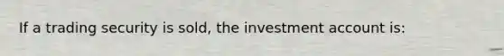 If a trading security is sold, the investment account is: