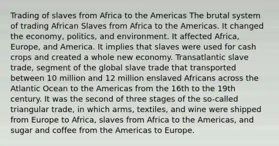 Trading of slaves from Africa to the Americas The brutal system of trading African Slaves from Africa to the Americas. It changed the economy, politics, and environment. It affected Africa, Europe, and America. It implies that slaves were used for cash crops and created a whole new economy. Transatlantic slave trade, segment of the global slave trade that transported between 10 million and 12 million enslaved Africans across the Atlantic Ocean to the Americas from the 16th to the 19th century. It was the second of three stages of the so-called triangular trade, in which arms, textiles, and wine were shipped from Europe to Africa, slaves from Africa to the Americas, and sugar and coffee from the Americas to Europe.