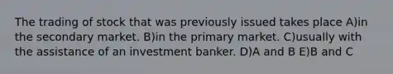 The trading of stock that was previously issued takes place A)in the secondary market. B)in the primary market. C)usually with the assistance of an investment banker. D)A and B E)B and C