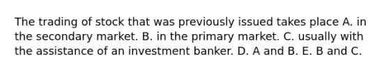 The trading of stock that was previously issued takes place A. in the secondary market. B. in the primary market. C. usually with the assistance of an investment banker. D. A and B. E. B and C.