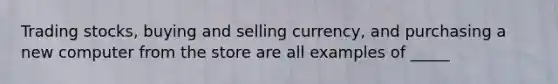 Trading stocks, buying and selling currency, and purchasing a new computer from the store are all examples of _____