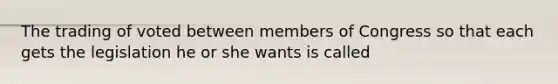 The trading of voted between members of Congress so that each gets the legislation he or she wants is called