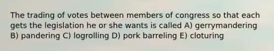 The trading of votes between members of congress so that each gets the legislation he or she wants is called A) gerrymandering B) pandering C) logrolling D) pork barreling E) cloturing