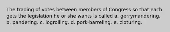 The trading of votes between members of Congress so that each gets the legislation he or she wants is called a. gerrymandering. b. pandering. c. logrolling. d. pork-barreling. e. cloturing.