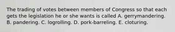 The trading of votes between members of Congress so that each gets the legislation he or she wants is called A. gerrymandering. B. pandering. C. logrolling. D. pork-barreling. E. cloturing.