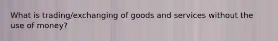 What is trading/exchanging of goods and services without the use of money?