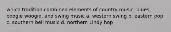 which tradition combined elements of country music, blues, boogie woogie, and swing music a. western swing b. eastern pop c. southern bell music d. northern Lindy hop