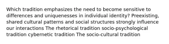 Which tradition emphasizes the need to become sensitive to differences and uniquenesses in individual identity? Preexisting, shared cultural patterns and social structures strongly influence our interactions The rhetorical tradition socio-psychological tradition cybernetic tradition The socio-cultural tradition