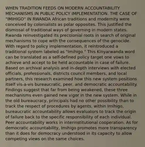 WHEN TRADITION FEEDS ON MODERN ACCOUNTABILITY MECHANISMS IN PUBLIC POLICY IMPLEMENTATION. THE CASE OF "IMIHIGO" IN RWANDA African traditions and modernity were conceived by colonialists as polar opposites. This justified the dismissal of traditional ways of governing in modern states. Rwanda reinvestigated its precolonial roots in search of original mechanisms to cope with the consequences of the genocide. With regard to policy implementation, it reintroduced a traditional system labeled as "Imihigo." This Kinyarwanda word can be translated as a self-defined policy target one vows to achieve and accept to be held accountable in case of failure. Based on archival analysis and in-depth interviews with elected officials, professionals, districts council members, and local partners, this research examined how this new system positions itself vis-a-vis bureaucratic, peer, and democratic accountability. Findings suggest that far from being weakened, these three mechanisms even gained new vigor in the new system. While in the old bureaucracy, principals had no other possibility than to track the respect of procedures by agents, within Imihigo, bureaucratic accountability allows evaluators to track the origin of failure back to the specific responsibility of each individual. Peer accountability works in interinstitutional cooperation. As for democratic accountability, Imihigo promotes more transparency than it does for democracy understood in its capacity to allow competing views on the same choices.