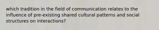 which tradition in the field of communication relates to the influence of pre-existing shared cultural patterns and social structures on interactions?