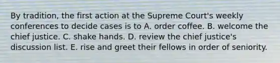 By tradition, the first action at the Supreme Court's weekly conferences to decide cases is to A. order coffee. B. welcome the chief justice. C. shake hands. D. review the chief justice's discussion list. E. rise and greet their fellows in order of seniority.