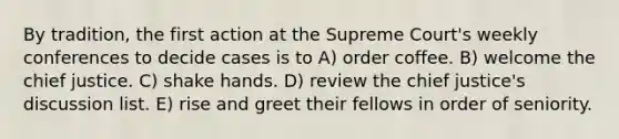 By tradition, the first action at the Supreme Court's weekly conferences to decide cases is to A) order coffee. B) welcome the chief justice. C) shake hands. D) review the chief justice's discussion list. E) rise and greet their fellows in order of seniority.