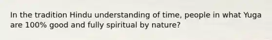 In the tradition Hindu understanding of time, people in what Yuga are 100% good and fully spiritual by nature?