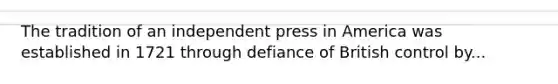 The tradition of an independent press in America was established in 1721 through defiance of British control by...