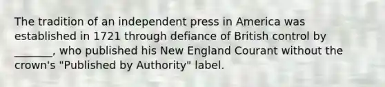 The tradition of an independent press in America was established in 1721 through defiance of British control by _______, who published his New England Courant without the crown's "Published by Authority" label.