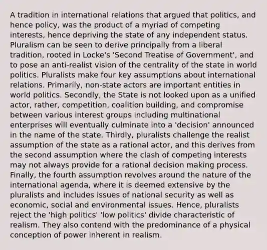 A tradition in international relations that argued that politics, and hence policy, was the product of a myriad of competing interests, hence depriving the state of any independent status. Pluralism can be seen to derive principally from a liberal tradition, rooted in Locke's 'Second Treatise of Government', and to pose an anti-realist vision of the centrality of the state in world politics. Pluralists make four key assumptions about international relations. Primarily, non-state actors are important entities in world politics. Secondly, the State is not looked upon as a unified actor, rather, competition, coalition building, and compromise between various interest groups including multinational enterprises will eventually culminate into a 'decision' announced in the name of the state. Thirdly, pluralists challenge the realist assumption of the state as a rational actor, and this derives from the second assumption where the clash of competing interests may not always provide for a rational decision making process. Finally, the fourth assumption revolves around the nature of the international agenda, where it is deemed extensive by the pluralists and includes issues of national security as well as economic, social and environmental issues. Hence, pluralists reject the 'high politics' 'low politics' divide characteristic of realism. They also contend with the predominance of a physical conception of power inherent in realism.