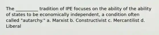 The __________ tradition of IPE focuses on the ability of the ability of states to be economically independent, a condition often called "autarchy." a. Marxist b. Constructivist c. Mercantilist d. Liberal