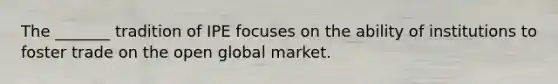 The _______ tradition of IPE focuses on the ability of institutions to foster trade on the open global market.