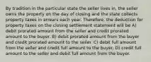 By tradition in the particular state the seller lives in, the seller owns the property on the day of closing and the state collects property taxes in arrears each year. Therefore, the deduction for property taxes on the closing settlement statement will be A) debit prorated amount from the seller and credit prorated amount to the buyer. B) debit prorated amount from the buyer and credit prorated amount to the seller. C) debit full amount from the seller and credit full amount to the buyer. D) credit full amount to the seller and debit full amount from the buyer.