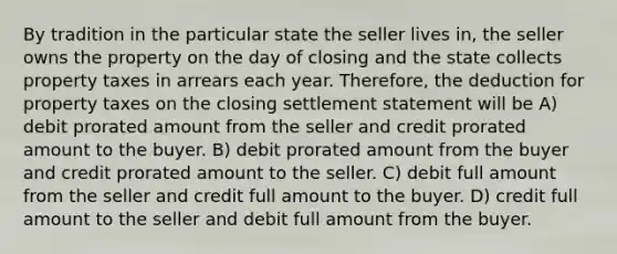 By tradition in the particular state the seller lives in, the seller owns the property on the day of closing and the state collects property taxes in arrears each year. Therefore, the deduction for property taxes on the closing settlement statement will be A) debit prorated amount from the seller and credit prorated amount to the buyer. B) debit prorated amount from the buyer and credit prorated amount to the seller. C) debit full amount from the seller and credit full amount to the buyer. D) credit full amount to the seller and debit full amount from the buyer.