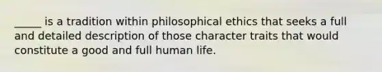 _____ is a tradition within philosophical ethics that seeks a full and detailed description of those character traits that would constitute a good and full human life.