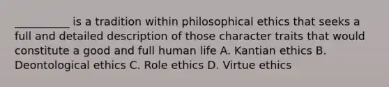 __________ is a tradition within philosophical ethics that seeks a full and detailed description of those character traits that would constitute a good and full human life A. Kantian ethics B. Deontological ethics C. Role ethics D. Virtue ethics