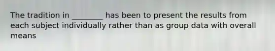 The tradition in ________ has been to present the results from each subject individually rather than as group data with overall means