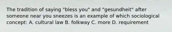 The tradition of saying "bless you" and "gesundheit" after someone near you sneezes is an example of which sociological concept: A. cultural law B. folkway C. more D. requirement