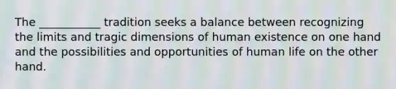 The ___________ tradition seeks a balance between recognizing the limits and tragic dimensions of human existence on one hand and the possibilities and opportunities of human life on the other hand.