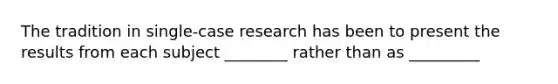 The tradition in single-case research has been to present the results from each subject ________ rather than as _________