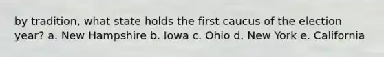 by tradition, what state holds the first caucus of the election year? a. New Hampshire b. Iowa c. Ohio d. New York e. California