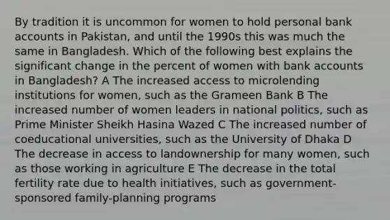 By tradition it is uncommon for women to hold personal bank accounts in Pakistan, and until the 1990s this was much the same in Bangladesh. Which of the following best explains the significant change in the percent of women with bank accounts in Bangladesh? A The increased access to microlending institutions for women, such as the Grameen Bank B The increased number of women leaders in national politics, such as Prime Minister Sheikh Hasina Wazed C The increased number of coeducational universities, such as the University of Dhaka D The decrease in access to landownership for many women, such as those working in agriculture E The decrease in the total fertility rate due to health initiatives, such as government-sponsored family-planning programs